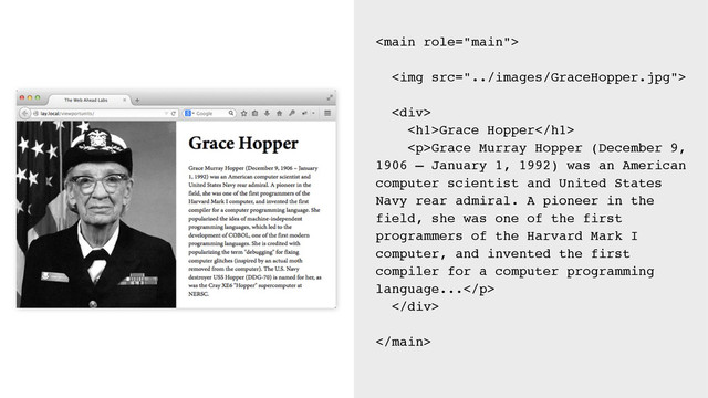 
<img src="../images/GraceHopper.jpg">
<div>
<h1>Grace Hopper</h1>
<p>Grace Murray Hopper (December 9,
1906 – January 1, 1992) was an American
computer scientist and United States
Navy rear admiral. A pioneer in the
field, she was one of the first
programmers of the Harvard Mark I
computer, and invented the first
compiler for a computer programming
language...</p>
</div>

