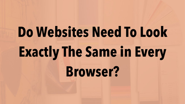 Do Websites Need To Look
Exactly The Same in Every
Browser?
