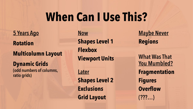When Can I Use This?
Later
Shapes Level 2
Exclusions
Grid Layout
Maybe Never
Regions
What Was That  
You Mumbled?
Fragmentation
Figures
Overflow
(???…)
Now
Shapes Level 1
Flexbox
Viewport Units
5 Years Ago
Rotation
Multicolumn Layout
Dynamic Grids
(odd numbers of columns,  
ratio grids)
