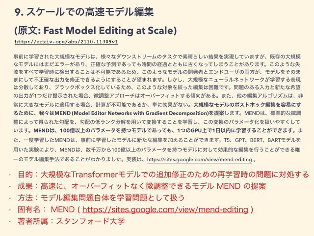9. εέʔϧͰͷߴ଎Ϟσϧฤू


(ݪจ: Fast Model Editing at Scale)
ࣄલʹֶश͞Εͨେن໛ͳϞσϧ͸ɺ༷ʑͳμ΢ϯετϦʔϜͷλεΫͰૉ੖Β͍݁͠ՌΛ࣮ݱ͍ͯ͠·͕͢ɺطଘͷେن໛
ͳϞσϧʹ͸·ͩΤϥʔ͕͋Γɺਖ਼֬ͳ༧ଌͰ͋ͬͯ΋࣌ؒͷܦաͱͱ΋ʹݹ͘ͳͬͯ͠·͏͜ͱ͕͋Γ·͢ɻ͜ͷΑ͏ͳࣦ
ഊΛ͢΂ֶͯश࣌ʹݕग़͢Δ͜ͱ͸ෆՄೳͰ͋ΔͨΊɺ͜ͷΑ͏ͳϞσϧͷ։ൃऀͱΤϯυϢʔβͷ྆ํ͕ɺϞσϧΛͦͷ·
·ʹͯ͠ෆਖ਼֬ͳग़ྗΛमਖ਼Ͱ͖ΔΑ͏ʹ͢Δ͜ͱ͕๬·Ε·͢ɻ͔͠͠ɺେن໛ͳχϡʔϥϧωοτϫʔΫֶ͕श͢Δදݱ
͸෼ࢄ͓ͯ͠ΓɺϒϥοΫϘοΫεԽ͍ͯ͠ΔͨΊɺ͜ͷΑ͏ͳର৅Λߜͬͨฤू͸ࠔ೉Ͱ͢ɻ໰୊ͷ͋Δೖྗͱ৽ͨͳر๬
ͷग़ྗ͕1͚ͭͩఏࣔ͞Εͨ৔߹ɺඍௐ੔Ξϓϩʔν͸ΦʔόʔϑΟοτ͢Δ܏޲͕͋Δɻ·ͨɺଞͷฤूΞϧΰϦζϜ͸ɺඇ
ৗʹେ͖ͳϞσϧʹద༻͢Δ৔߹ɺܭࢉ͕ෆՄೳͰ͋Δ͔ɺ୯ʹޮՌ͕ͳ͍ɻେن໛ͳϞσϧͷϙετϗοΫฤूΛ༰қʹ͢
ΔͨΊʹɺզʑ͸MEND (Model Editor Networks with Gradient Decomposition)ΛఏҊ͠·͢ɻMEND͸ɺඪ४తͳඍௐ
੔ʹΑͬͯಘΒΕͨޯ഑Λɺޯ഑ͷ௿ϥϯΫ෼ղΛ༻͍ͯม׵͢Δ͜ͱΛֶश͠ɺ͜ͷม׵ͷύϥϝʔλԽΛѻ͍΍ͯ͘͢͠
͍·͢ɻMEND͸ɺ100ԯҎ্ͷύϥϝʔλΛ࣋ͭϞσϧͰ͋ͬͯ΋ɺ1ͭͷGPU্Ͱ1೔Ҏ಺ʹֶश͢Δ͜ͱ͕Ͱ͖·͢ɻ·
ͨɺҰ౓ֶशͨ͠MEND͸ɺࣄલʹֶशͨ͠Ϟσϧʹ৽ͨͳฤूΛՃ͑Δ͜ͱ͕Ͱ͖·͢ɻT5ɺGPTɺBERTɺBARTϞσϧΛ
༻͍࣮ͨݧʹΑΓɺMEND͸ɺ਺ઍສ͔Β100ԯҎ্ͷύϥϝʔλΛ࣋ͭϞσϧʹରͯ͠ޮՌతͳฤूΛߦ͏͜ͱ͕Ͱ͖Δ།
ҰͷϞσϧฤूख๏Ͱ͋Δ͜ͱ͕Θ͔Γ·ͨ͠ɻ࣮૷͸ɺhttps://sites.google.com/view/mend-editing ɻ
http://arxiv.org/abs/2110.11309v1
w ໨తɿେن໛ͳ5SBOTGPSNFSϞσϧͰͷ௥Ճमਖ਼ͷͨΊͷ࠶ֶश࣌ͷ໰୊ʹରॲ͢Δ
w ੒Ռɿߴ଎ʹɺΦʔόʔϑΟοτͳ͘ඍௐ੔Ͱ͖ΔϞσϧ.&/%ͷఏҊ
w ํ๏ɿϞσϧฤू໰୊ࣗମΛֶश໰୊ͱͯ͠ѻ͏
w ݻ༗໊ɿ.&/% IUUQTTJUFTHPPHMFDPNWJFXNFOEFEJUJOH

w ஶऀॴଐɿελϯϑΥʔυେֶ
