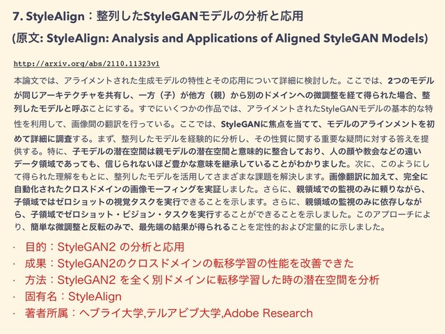 7. StyleAlignɿ੔ྻͨ͠StyleGANϞσϧͷ෼ੳͱԠ༻


(ݪจ: StyleAlign: Analysis and Applications of Aligned StyleGAN Models)
ຊ࿦จͰ͸ɺΞϥΠϝϯτ͞Εͨੜ੒ϞσϧͷಛੑͱͦͷԠ༻ʹ͍ͭͯৄࡉʹݕ౼ͨ͠ɻ͜͜Ͱ͸ɺ2ͭͷϞσϧ
͕ಉ͡ΞʔΩςΫνϟΛڞ༗͠ɺҰํʢࢠʣ͕ଞํʢ਌ʣ͔ΒผͷυϝΠϯ΁ͷඍௐ੔ΛܦͯಘΒΕͨ৔߹ɺ੔
ྻͨ͠ϞσϧͱݺͿ͜ͱʹ͢Δɻ͢Ͱʹ͍͔ͭ͘ͷ࡞඼Ͱ͸ɺΞϥΠϝϯτ͞ΕͨStyleGANϞσϧͷجຊతͳಛ
ੑΛར༻ͯ͠ɺը૾ؒͷ຋༁Λߦ͍ͬͯΔɻ͜͜Ͱ͸ɺStyleGANʹয఺Λ౰ͯͯɺϞσϧͷΞϥΠϯϝϯτΛॳ
Ίͯৄࡉʹௐࠪ͢Δɻ·ͣɺ੔ྻͨ͠ϞσϧΛܦݧతʹ෼ੳ͠ɺͦͷੑ࣭ʹؔ͢Δॏཁͳٙ໰ʹର͢Δ౴͑Λఏ
ڙ͢ΔɻಛʹɺࢠϞσϧͷજࡏۭؒ͸਌Ϟσϧͷજࡏۭؒͱҙຯతʹ੔߹͓ͯ͠Γɺਓͷإ΍ڭձͳͲͷԕ͍
σʔλྖҬͰ͋ͬͯ΋ɺ৴͡ΒΕͳ͍΄Ͳ๛͔ͳҙຯΛܧঝ͍ͯ͠Δ͜ͱ͕Θ͔Γ·ͨ͠ɻ࣍ʹɺ͜ͷΑ͏ʹ͠
ͯಘΒΕͨཧղΛ΋ͱʹɺ੔ྻͨ͠ϞσϧΛ׆༻ͯ͠͞·͟·ͳ՝୊Λղܾ͠·͢ɻը૾຋༁ʹՃ͑ͯɺ׬શʹ
ࣗಈԽ͞ΕͨΫϩευϝΠϯͷը૾ϞʔϑΟϯάΛ࣮ূ͠·ͨ͠ɻ͞Βʹɺ਌ྖҬͰͷ؂ࢹͷΈʹཔΓͳ͕Βɺ
ࢠྖҬͰ͸θϩγϣοτͷࢹ֮λεΫΛ࣮ߦͰ͖Δ͜ͱΛࣔ͠·͢ɻ͞Βʹɺ਌ྖҬͷ؂ࢹͷΈʹґଘ͠ͳ͕
ΒɺࢠྖҬͰθϩγϣοτɾϏδϣϯɾλεΫΛ࣮ߦ͢Δ͜ͱ͕Ͱ͖Δ͜ͱΛࣔ͠·ͨ͠ɻ͜ͷΞϓϩʔνʹΑ
Γɺ؆୯ͳඍௐ੔ͱ൓సͷΈͰɺ࠷ઌ୺ͷ݁Ռ͕ಘΒΕΔ͜ͱΛఆੑత͓Αͼఆྔతʹࣔ͠·ͨ͠ɻ
http://arxiv.org/abs/2110.11323v1
w ໨తɿ4UZMF("/ͷ෼ੳͱԠ༻
w ੒Ռɿ4UZMF("/ͷΫϩευϝΠϯͷసҠֶशͷੑೳΛվળͰ͖ͨ
w ํ๏ɿ4UZMF("/Λશ͘ผυϝΠϯʹసҠֶशͨ࣌͠ͷજࡏۭؒΛ෼ੳ
w ݻ༗໊ɿ4UZMF"MJHO
w ஶऀॴଐɿϔϒϥΠେֶςϧΞϏϒେֶ"EPCF3FTFBSDI
