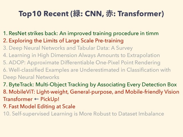 Top10 Recent (྘: CNN, ੺: Transformer)
1. ResNet strikes back: An improved training procedure in timm


2. Exploring the Limits of Large Scale Pre-training


3. Deep Neural Networks and Tabular Data: A Survey


4. Learning in High Dimension Always Amounts to Extrapolation


5. ADOP: Approximate Differentiable One-Pixel Point Rendering


6. Well-classi
fi
ed Examples are Underestimated in Classi
fi
cation with
Deep Neural Networks


7. ByteTrack: Multi-Object Tracking by Associating Every Detection Box


8. MobileViT: Light-weight, General-purpose, and Mobile-friendly Vision
Transformer ← PickUp!


9. Fast Model Editing at Scale


10. Self-supervised Learning is More Robust to Dataset Imbalance
