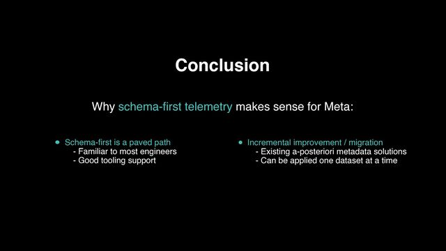 Conclusion
Schema-first is a paved path
- Familiar to most engineers 
- Good tooling support
Incremental improvement / migration
- Existing a-posteriori metadata solutions
- Can be applied one dataset at a time
Why schema-first telemetry makes sense for Meta:
