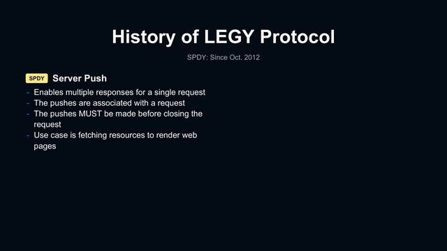 History of LEGY Protocol
SPDY: Since Oct. 2012
Server Push
SPDY
- Enables multiple responses for a single request
- The pushes are associated with a request
- The pushes MUST be made before closing the
request
- Use case is fetching resources to render web
pages
