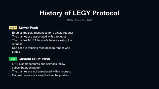 History of LEGY Protocol
SPDY: Since Oct. 2012
Server Push
Custom SPDY Push
SPDY
LINE
- LINE’s some features and services follow
subscribe/push pattern
- The pushes are not associated with a request
- Original request is closed before the pushes
- Enables multiple responses for a single request
- The pushes are associated with a request
- The pushes MUST be made before closing the
request
- Use case is fetching resources to render web
pages
