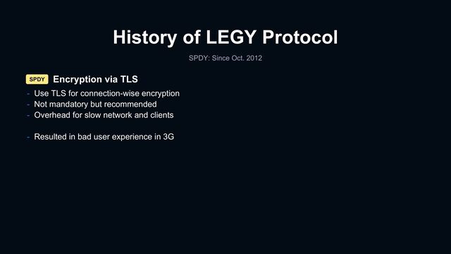 History of LEGY Protocol
SPDY: Since Oct. 2012
Encryption via TLS
SPDY
- Use TLS for connection-wise encryption
- Not mandatory but recommended
- Overhead for slow network and clients
- Resulted in bad user experience in 3G
