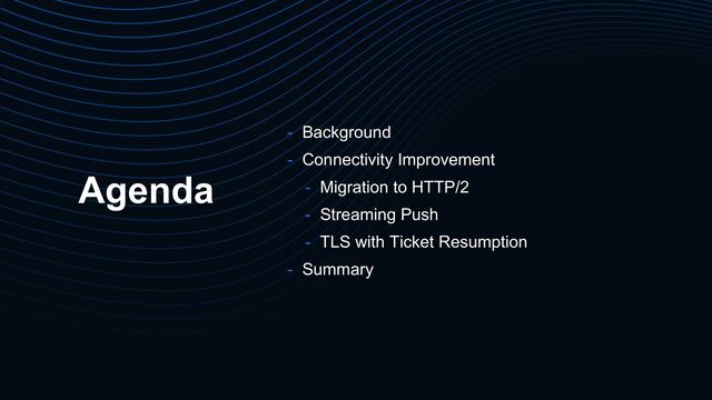 Agenda
- Background
- Connectivity Improvement
- Migration to HTTP/2
- Streaming Push
- TLS with Ticket Resumption
- Summary
