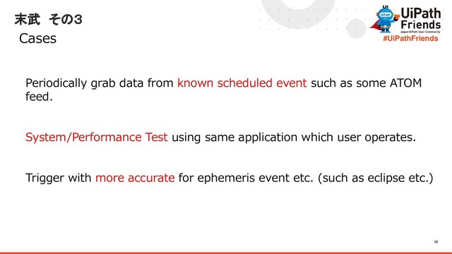 12
#UiPathFriends
Periodically grab data from known scheduled event such as some ATOM
feed.
System/Performance Test using same application which user operates.
Trigger with more accurate for ephemeris event etc. (such as eclipse etc.)
Cases
末武 その３
