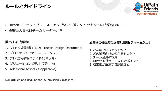 3
#UiPathFriends
• UiPathマーケットプレースにアップ済み、過去のハッカソンの成果物はNG
• 成果物の提出はチームリーダーから
提出する成果物
1. プロセス設計書 (PDD: Process Design Document)
2. プロジェクトファイル、ワークフロー
3. プレゼン資料(スライド10枚以内)
4. ソリューションビデオ (7分以内)
5. Additional scripts (if applicable)
詳細はRules and Regulations, Submission Guidelines
ルールとガイドライン
成果物の提出時に必要な情報(フォーム入力)
1. どんなプロジェクトか？
2. どの業界向けに使えるものか？
3. チーム全員の写真
4. UiPathを使って工夫したポイント
5. 成果物が解決する課題など
