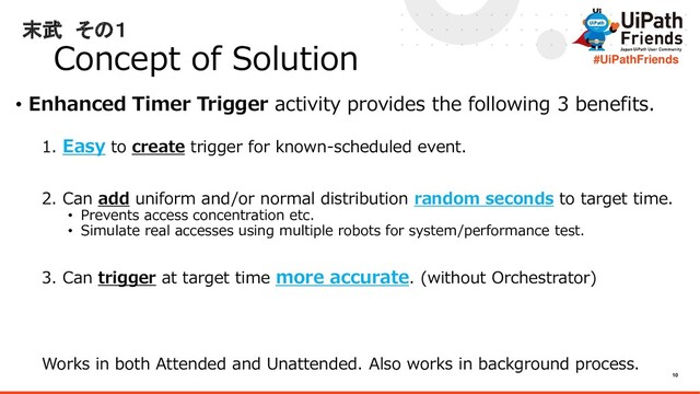 10
#UiPathFriends
末武 その１
Concept of Solution
• Enhanced Timer Trigger activity provides the following 3 benefits.
1. Easy to create trigger for known-scheduled event.
2. Can add uniform and/or normal distribution random seconds to target time.
• Prevents access concentration etc.
• Simulate real accesses using multiple robots for system/performance test.
3. Can trigger at target time more accurate. (without Orchestrator)
Works in both Attended and Unattended. Also works in background process.
