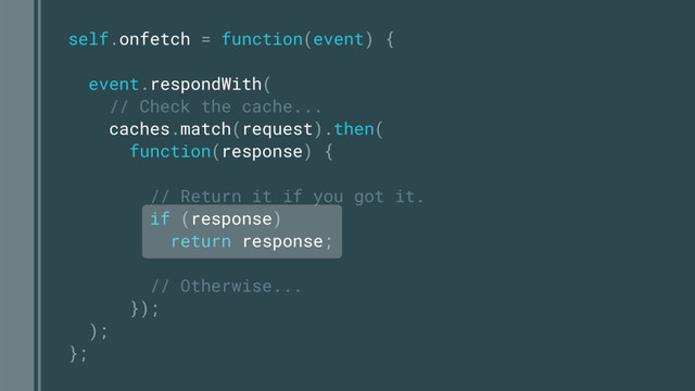 self.onfetch = function(event) {
event.respondWith(
// Check the cache...
caches.match(request).then(
function(response) {
// Return it if you got it.
if (response)
return response;
// Otherwise...
});
);
};
