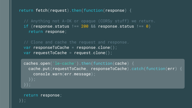 return fetch(request).then(function(response) {
// Anything not A-OK or opaque (CORSy stuff) we return.
if (response.status !== 200 && response.status !== 0)
return response;
// Clone and cache the request and response.
var responseToCache = response.clone();
var requestToCache = request.clone();
caches.open('le-cache').then(function(cache) {
cache.put(requestToCache, responseToCache).catch(function(err) {
console.warn(err.message);
});
});
return response;
});
