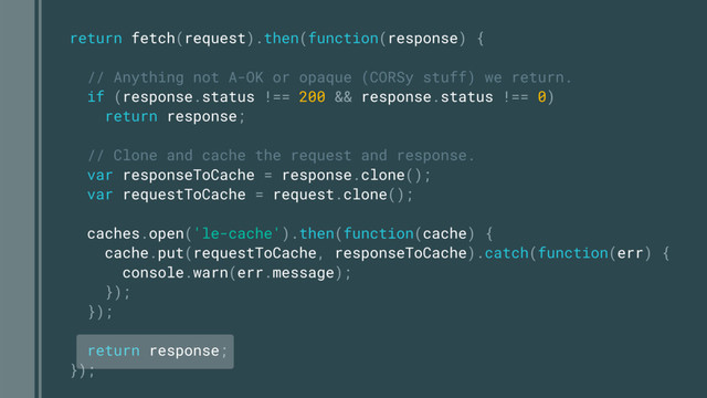 return fetch(request).then(function(response) {
// Anything not A-OK or opaque (CORSy stuff) we return.
if (response.status !== 200 && response.status !== 0)
return response;
// Clone and cache the request and response.
var responseToCache = response.clone();
var requestToCache = request.clone();
caches.open('le-cache').then(function(cache) {
cache.put(requestToCache, responseToCache).catch(function(err) {
console.warn(err.message);
});
});
return response;
});
