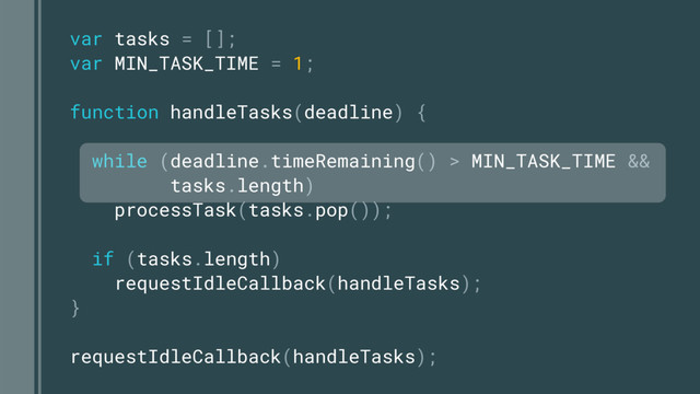 var tasks = [];
var MIN_TASK_TIME = 1;
function handleTasks(deadline) {
while (deadline.timeRemaining() > MIN_TASK_TIME &&
tasks.length)
processTask(tasks.pop());
if (tasks.length)
requestIdleCallback(handleTasks);
}
requestIdleCallback(handleTasks);
