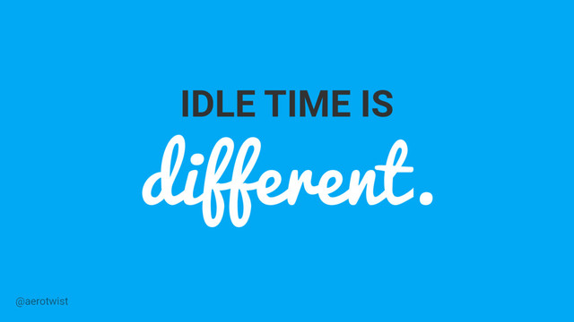 IDLE TIME IS
different.
@aerotwist
