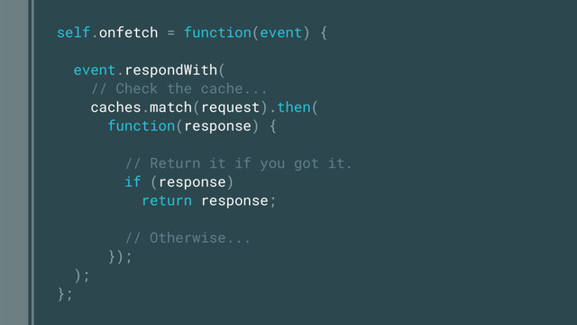 self.onfetch = function(event) {
event.respondWith(
// Check the cache...
caches.match(request).then(
function(response) {
// Return it if you got it.
if (response)
return response;
// Otherwise...
});
);
};
