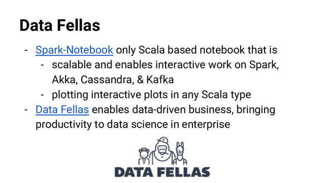 @nyghtowl
Data Fellas
- Spark-Notebook only Scala based notebook that is
- scalable and enables interactive work on Spark,
Akka, Cassandra, & Kafka
- plotting interactive plots in any Scala type
- Data Fellas enables data-driven business, bringing
productivity to data science in enterprise
