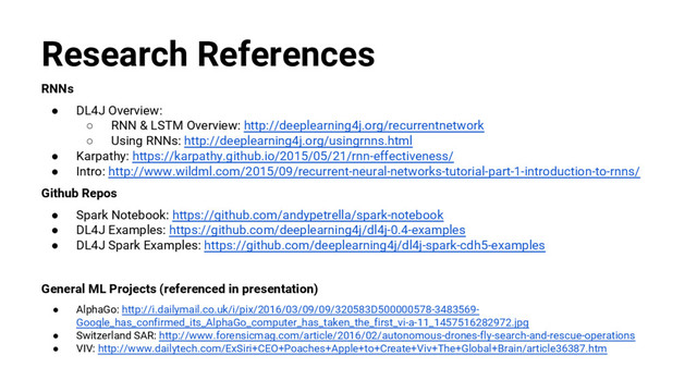 @nyghtowl
Research References
RNNs
● DL4J Overview:
○ RNN & LSTM Overview: http://deeplearning4j.org/recurrentnetwork
○ Using RNNs: http://deeplearning4j.org/usingrnns.html
● Karpathy: https://karpathy.github.io/2015/05/21/rnn-effectiveness/
● Intro: http://www.wildml.com/2015/09/recurrent-neural-networks-tutorial-part-1-introduction-to-rnns/
Github Repos
● Spark Notebook: https://github.com/andypetrella/spark-notebook
● DL4J Examples: https://github.com/deeplearning4j/dl4j-0.4-examples
● DL4J Spark Examples: https://github.com/deeplearning4j/dl4j-spark-cdh5-examples
General ML Projects (referenced in presentation)
● AlphaGo: http://i.dailymail.co.uk/i/pix/2016/03/09/09/320583D500000578-3483569-
Google_has_confirmed_its_AlphaGo_computer_has_taken_the_first_vi-a-11_1457516282972.jpg
● Switzerland SAR: http://www.forensicmag.com/article/2016/02/autonomous-drones-fly-search-and-rescue-operations
● VIV: http://www.dailytech.com/ExSiri+CEO+Poaches+Apple+to+Create+Viv+The+Global+Brain/article36387.htm
