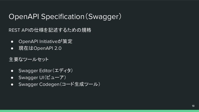 OpenAPI Specification（Swagger）
REST APIの仕様を記述するための規格
● OpenAPI Initiativeが策定
● 現在はOpenAPI 2.0
主要なツールセット
● Swagger Editor（エディタ）
● Swagger UI（ビューア）
● Swagger Codegen（コード生成ツール）
18
