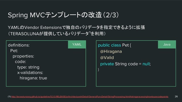 Spring MVCテンプレートの改造（2/3）
definitions:
Pet:
properties:
code:
type: string
x-validations:
hiragana: true
26
public class Pet {
@Hiragana
@Valid
private String code = null;
}
YAMLのVendor Extensionsで独自のバリデータを指定できるように拡張
（TERASOLUNAが提供しているバリデータ*1を利用）
YAML Java
(*1) http://terasolunaorg.github.io/guideline/5.3.0.RELEASE/ja/ArchitectureInDetail/GeneralFuncDetail/StringProcessing.html#stringprocessinghowtousecodepoints
