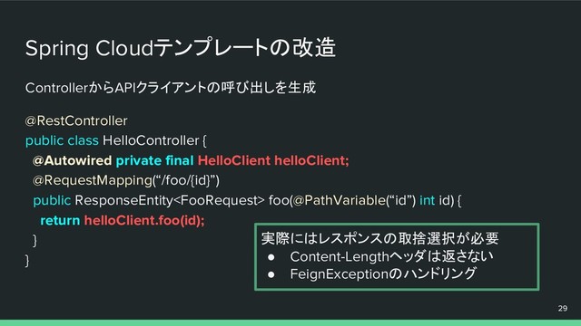 ControllerからAPIクライアントの呼び出しを生成
@RestController
public class HelloController {
@Autowired private final HelloClient helloClient;
@RequestMapping(“/foo/{id}”)
public ResponseEntity foo(@PathVariable(“id”) int id) {
return helloClient.foo(id);
}
}
Spring Cloudテンプレートの改造
29
実際にはレスポンスの取捨選択が必要
● Content-Lengthヘッダは返さない
● FeignExceptionのハンドリング
