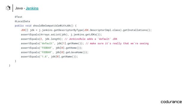 @Test
@LocalData
public void shouldBeCompatibleWithJdk() {
JDK[] jdk = j.jenkins.getDescriptorByType(JDK.DescriptorImpl.class).getInstallations();
assertEquals(Arrays.asList(jdk), j.jenkins.getJDKs());
assertEquals(2, jdk.length); // JenkinsRule adds a 'default' JDK
assertEquals("default", jdk[1].getName()); // make sure it's really that we're seeing
assertEquals("FOOBAR", jdk[0].getHome());
assertEquals("FOOBAR", jdk[0].getJavaHome());
assertEquals("1.6", jdk[0].getName());
}
}
Java - Jenkins
