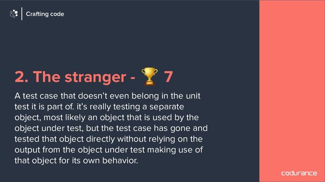 2. The stranger - 🏆 7
A test case that doesn’t even belong in the unit
test it is part of. it’s really testing a separate
object, most likely an object that is used by the
object under test, but the test case has gone and
tested that object directly without relying on the
output from the object under test making use of
that object for its own behavior.
Crafting code
