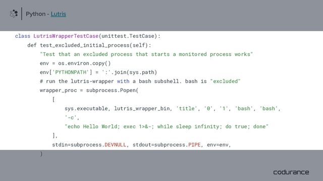 class LutrisWrapperTestCase(unittest.TestCase):
def test_excluded_initial_process(self):
"Test that an excluded process that starts a monitored process works"
env = os.environ.copy()
env['PYTHONPATH'] = ':'.join(sys.path)
# run the lutris-wrapper with a bash subshell. bash is "excluded"
wrapper_proc = subprocess.Popen(
[
sys.executable, lutris_wrapper_bin, 'title', '0', '1', 'bash', 'bash',
'-c',
"echo Hello World; exec 1>&-; while sleep infinity; do true; done"
],
stdin=subprocess.DEVNULL, stdout=subprocess.PIPE, env=env,
)
Python - Lutris
