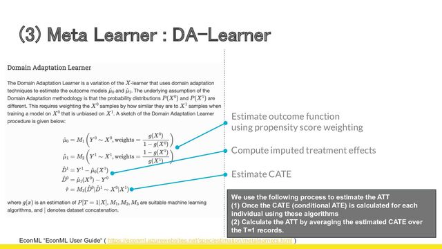 (3) Meta Learner : DA-Learner 
EconML “EconML User Guide“ ( https://econml.azurewebsites.net/spec/estimation/metalearners.html )
We use the following process to estimate the ATT
(1) Once the CATE (conditional ATE) is calculated for each
individual using these algorithms
(2) Calculate the ATT by averaging the estimated CATE over
the T=1 records.
Estimate outcome function
using propensity score weighting
Compute imputed treatment effects
Estimate CATE
