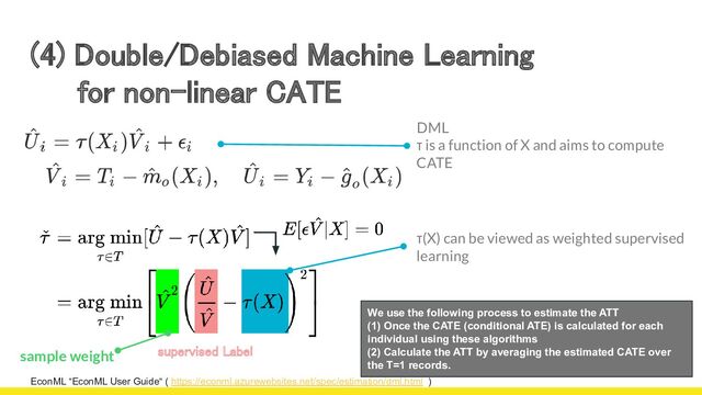 (4) Double/Debiased Machine Learning 
for non-linear CATE 
EconML “EconML User Guide“ ( https://econml.azurewebsites.net/spec/estimation/dml.html )
We use the following process to estimate the ATT
(1) Once the CATE (conditional ATE) is calculated for each
individual using these algorithms
(2) Calculate the ATT by averaging the estimated CATE over
the T=1 records.
DML
τ is a function of X and aims to compute
CATE
sample weight supervised Label 
τ(X) can be viewed as weighted supervised
learning
