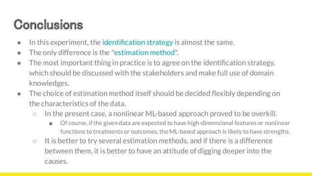 Conclusions 
19
● In this experiment, the identiﬁcation strategy is almost the same.
● The only difference is the "estimation method".
● The most important thing in practice is to agree on the identiﬁcation strategy,
which should be discussed with the stakeholders and make full use of domain
knowledges.
● The choice of estimation method itself should be decided ﬂexibly depending on
the characteristics of the data.
○ In the present case, a nonlinear ML-based approach proved to be overkill.
■ Of course, if the given data are expected to have high-dimensional features or nonlinear
functions to treatments or outcomes, the ML-based approach is likely to have strengths.
○ It is better to try several estimation methods, and if there is a difference
between them, it is better to have an attitude of digging deeper into the
causes.
