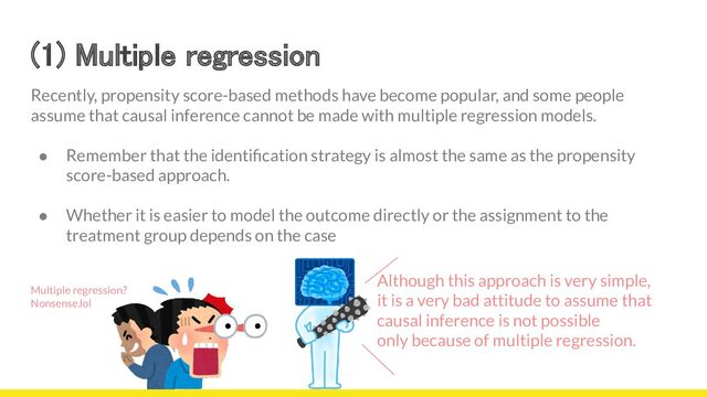 (1) Multiple regression 
Recently, propensity score-based methods have become popular, and some people
assume that causal inference cannot be made with multiple regression models.
● Remember that the identiﬁcation strategy is almost the same as the propensity
score-based approach.
● Whether it is easier to model the outcome directly or the assignment to the
treatment group depends on the case
Multiple regression?
Nonsense.lol
Although this approach is very simple,
it is a very bad attitude to assume that
causal inference is not possible
only because of multiple regression.

