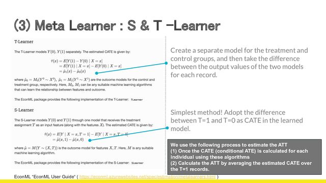 (3) Meta Learner : S & T -Learner 
EconML “EconML User Guide“ ( https://econml.azurewebsites.net/spec/estimation/metalearners.html )
We use the following process to estimate the ATT
(1) Once the CATE (conditional ATE) is calculated for each
individual using these algorithms
(2) Calculate the ATT by averaging the estimated CATE over
the T=1 records.
Create a separate model for the treatment and
control groups, and then take the difference
between the output values of the two models
for each record.
Simplest method! Adopt the difference
between T=1 and T=0 as CATE in the learned
model.
