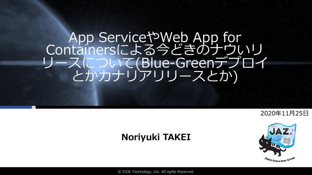 © SIOS Technology, Inc. All rights Reserved.
App ServiceやWeb App for
Containersによる今どきのナウいリ
リースについて(Blue-Greenデプロイ
とかカナリアリリースとか)
Noriyuki TAKEI
2020年11⽉25⽇
