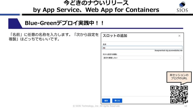 © SIOS Technology, Inc. All rights Reserved.
今どきのナウいリリース
by App Service、Web App for Containers
12
Blue-Greenデプロイ実践中︕︕
「名前」に任意の名称を⼊⼒します。「次から設定を
複製」はどっちでもいいです。
本セッションの
ブログのURL
