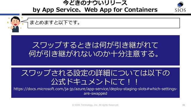 © SIOS Technology, Inc. All rights Reserved.
今どきのナウいリリース
by App Service、Web App for Containers
41
まとめますと以下です。
スワップするときは何が引き継がれて
何が引き継がれないのか⼗分注意する。
スワップされる設定の詳細については以下の
公式ドキュメントにて︕︕
https://docs.microsoft.com/ja-jp/azure/app-service/deploy-staging-slots#which-settings-
are-swapped
