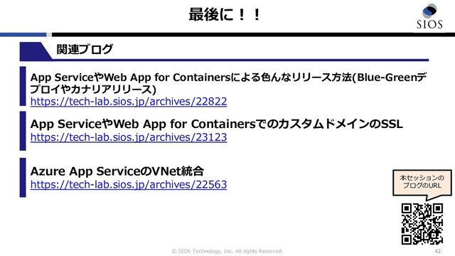 © SIOS Technology, Inc. All rights Reserved.
最後に︕︕
42
本セッションの
ブログのURL
App ServiceやWeb App for Containersによる⾊んなリリース⽅法(Blue-Greenデ
プロイやカナリアリリース)
https://tech-lab.sios.jp/archives/22822
App ServiceやWeb App for ContainersでのカスタムドメインのSSL
https://tech-lab.sios.jp/archives/23123
Azure App ServiceのVNet統合
https://tech-lab.sios.jp/archives/22563
関連ブログ

