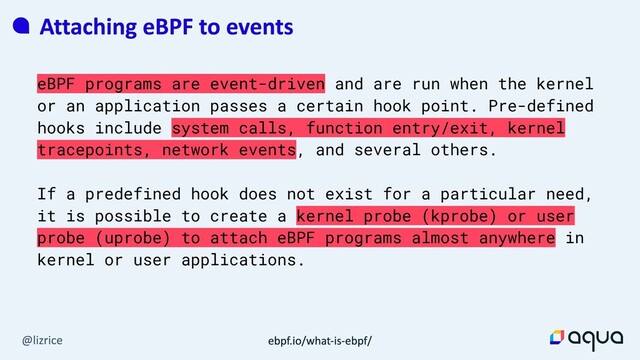 eBPF programs are event-driven and are run when the kernel
or an application passes a certain hook point. Pre-defined
hooks include system calls, function entry/exit, kernel
tracepoints, network events, and several others.
If a predefined hook does not exist for a particular need,
it is possible to create a kernel probe (kprobe) or user
probe (uprobe) to attach eBPF programs almost anywhere in
kernel or user applications.
