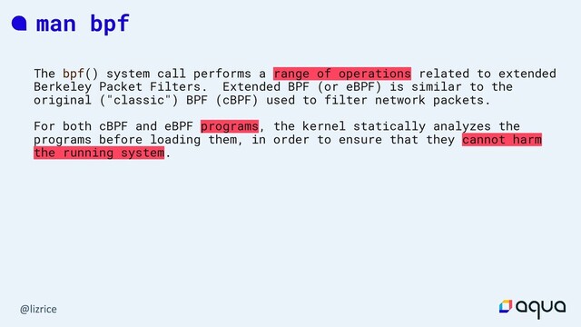 man bpf
The bpf() system call performs a range of operations related to extended
Berkeley Packet Filters. Extended BPF (or eBPF) is similar to the
original ("classic") BPF (cBPF) used to filter network packets.
For both cBPF and eBPF programs, the kernel statically analyzes the
programs before loading them, in order to ensure that they cannot harm
the running system.
