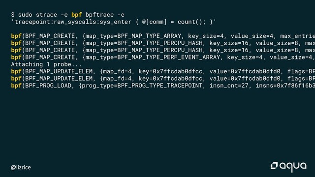 $ sudo strace -e bpf bpftrace -e
'tracepoint:raw_syscalls:sys_enter { @[comm] = count(); }'
bpf(BPF_MAP_CREATE, {map_type=BPF_MAP_TYPE_ARRAY, key_size=4, value_size=4, max_entrie
bpf(BPF_MAP_CREATE, {map_type=BPF_MAP_TYPE_PERCPU_HASH, key_size=16, value_size=8, max
bpf(BPF_MAP_CREATE, {map_type=BPF_MAP_TYPE_PERCPU_HASH, key_size=16, value_size=8, max
bpf(BPF_MAP_CREATE, {map_type=BPF_MAP_TYPE_PERF_EVENT_ARRAY, key_size=4, value_size=4,
Attaching 1 probe...
bpf(BPF_MAP_UPDATE_ELEM, {map_fd=4, key=0x7ffcdab0dfcc, value=0x7ffcdab0dfd0, flags=BP
bpf(BPF_MAP_UPDATE_ELEM, {map_fd=4, key=0x7ffcdab0dfcc, value=0x7ffcdab0dfd0, flags=BP
bpf(BPF_PROG_LOAD, {prog_type=BPF_PROG_TYPE_TRACEPOINT, insn_cnt=27, insns=0x7f86f16b3
