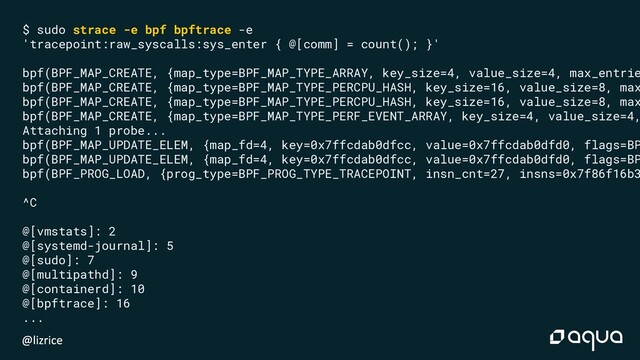 $ sudo strace -e bpf bpftrace -e
'tracepoint:raw_syscalls:sys_enter { @[comm] = count(); }'
bpf(BPF_MAP_CREATE, {map_type=BPF_MAP_TYPE_ARRAY, key_size=4, value_size=4, max_entrie
bpf(BPF_MAP_CREATE, {map_type=BPF_MAP_TYPE_PERCPU_HASH, key_size=16, value_size=8, max
bpf(BPF_MAP_CREATE, {map_type=BPF_MAP_TYPE_PERCPU_HASH, key_size=16, value_size=8, max
bpf(BPF_MAP_CREATE, {map_type=BPF_MAP_TYPE_PERF_EVENT_ARRAY, key_size=4, value_size=4,
Attaching 1 probe...
bpf(BPF_MAP_UPDATE_ELEM, {map_fd=4, key=0x7ffcdab0dfcc, value=0x7ffcdab0dfd0, flags=BP
bpf(BPF_MAP_UPDATE_ELEM, {map_fd=4, key=0x7ffcdab0dfcc, value=0x7ffcdab0dfd0, flags=BP
bpf(BPF_PROG_LOAD, {prog_type=BPF_PROG_TYPE_TRACEPOINT, insn_cnt=27, insns=0x7f86f16b3
^C
@[vmstats]: 2
@[systemd-journal]: 5
@[sudo]: 7
@[multipathd]: 9
@[containerd]: 10
@[bpftrace]: 16
...
