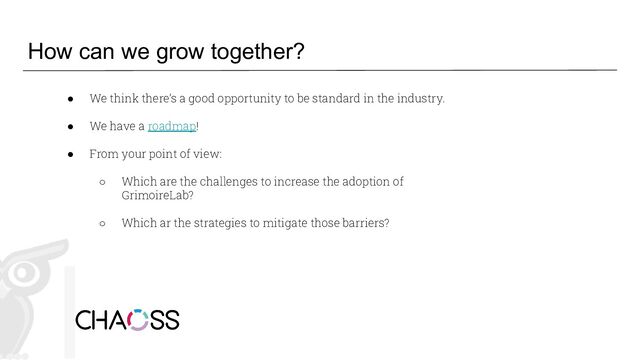 How can we grow together?
● We think there’s a good opportunity to be standard in the industry.
● We have a roadmap!
● From your point of view:
○ Which are the challenges to increase the adoption of
GrimoireLab?
○ Which ar the strategies to mitigate those barriers?
