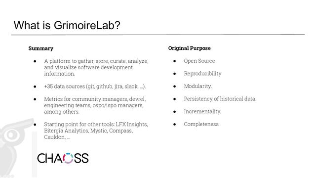 What is GrimoireLab?
Summary
● A platform to gather, store, curate, analyze,
and visualize software development
information.
● +35 data sources (git, github, jira, slack, …).
● Metrics for community managers, devrel,
engineering teams, ospo/ispo managers,
among others.
● Starting point for other tools: LFX Insights,
Bitergia Analytics, Mystic, Compass,
Cauldon, …
Original Purpose
● Open Source
● Reproducibility
● Modularity.
● Persistency of historical data.
● Incrementality.
● Completeness
