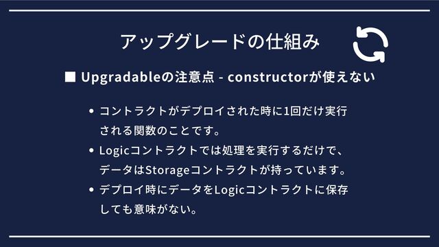 ■ Upgradableの注意点 - constructorが使えない
アップグレードの仕組み
コントラクトがデプロイされた時に1回だけ実行
される関数のことです。
Logicコントラクトでは処理を実行するだけで、
データはStorageコントラクトが持っています。
デプロイ時にデータをLogicコントラクトに保存
しても意味がない。
