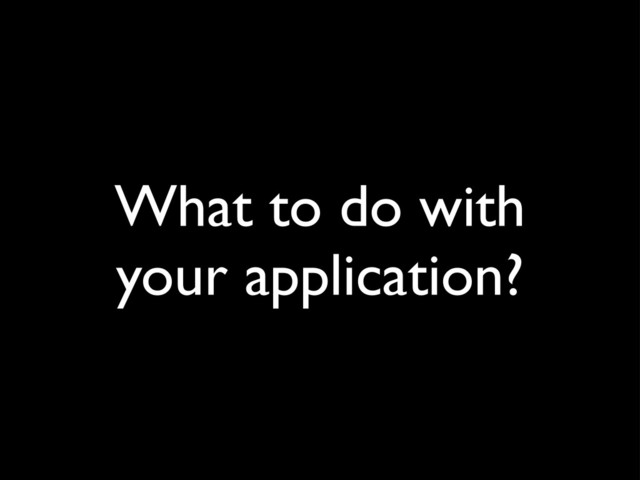 What to do with
your application?
