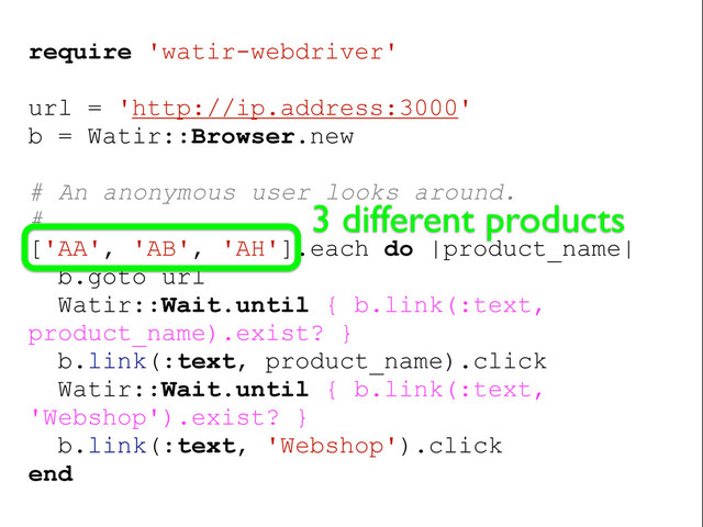 require 'watir-webdriver'
url = 'http://ip.address:3000'
b = Watir::Browser.new
# An anonymous user looks around.
#
['AA', 'AB', 'AH'].each do |product_name|
b.goto url
Watir::Wait.until { b.link(:text,
product_name).exist? }
b.link(:text, product_name).click
Watir::Wait.until { b.link(:text,
'Webshop').exist? }
b.link(:text, 'Webshop').click
end
3 different products
