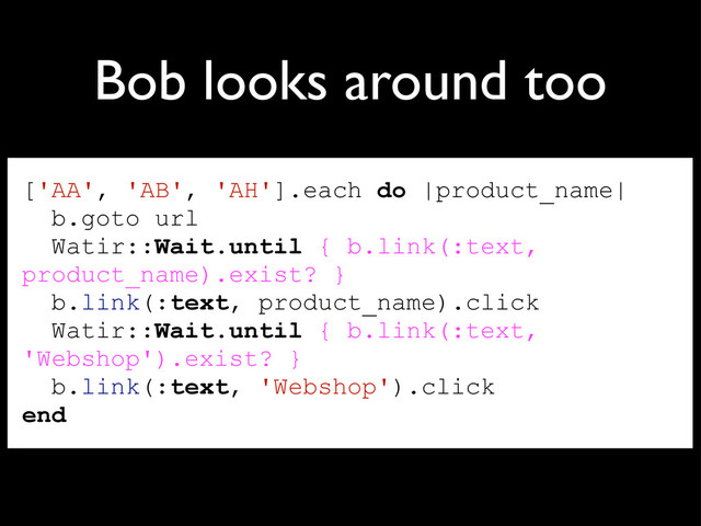 Bob looks around too
['AA', 'AB', 'AH'].each do |product_name|
b.goto url
Watir::Wait.until { b.link(:text,
product_name).exist? }
b.link(:text, product_name).click
Watir::Wait.until { b.link(:text,
'Webshop').exist? }
b.link(:text, 'Webshop').click
end
