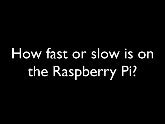 How fast or slow is on
the Raspberry Pi?
