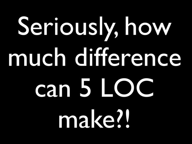 Seriously, how
much difference
can 5 LOC
make?!
