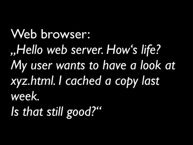 Web browser:
„Hello web server. How‘s life?
My user wants to have a look at
xyz.html. I cached a copy last
week.
Is that still good?“
